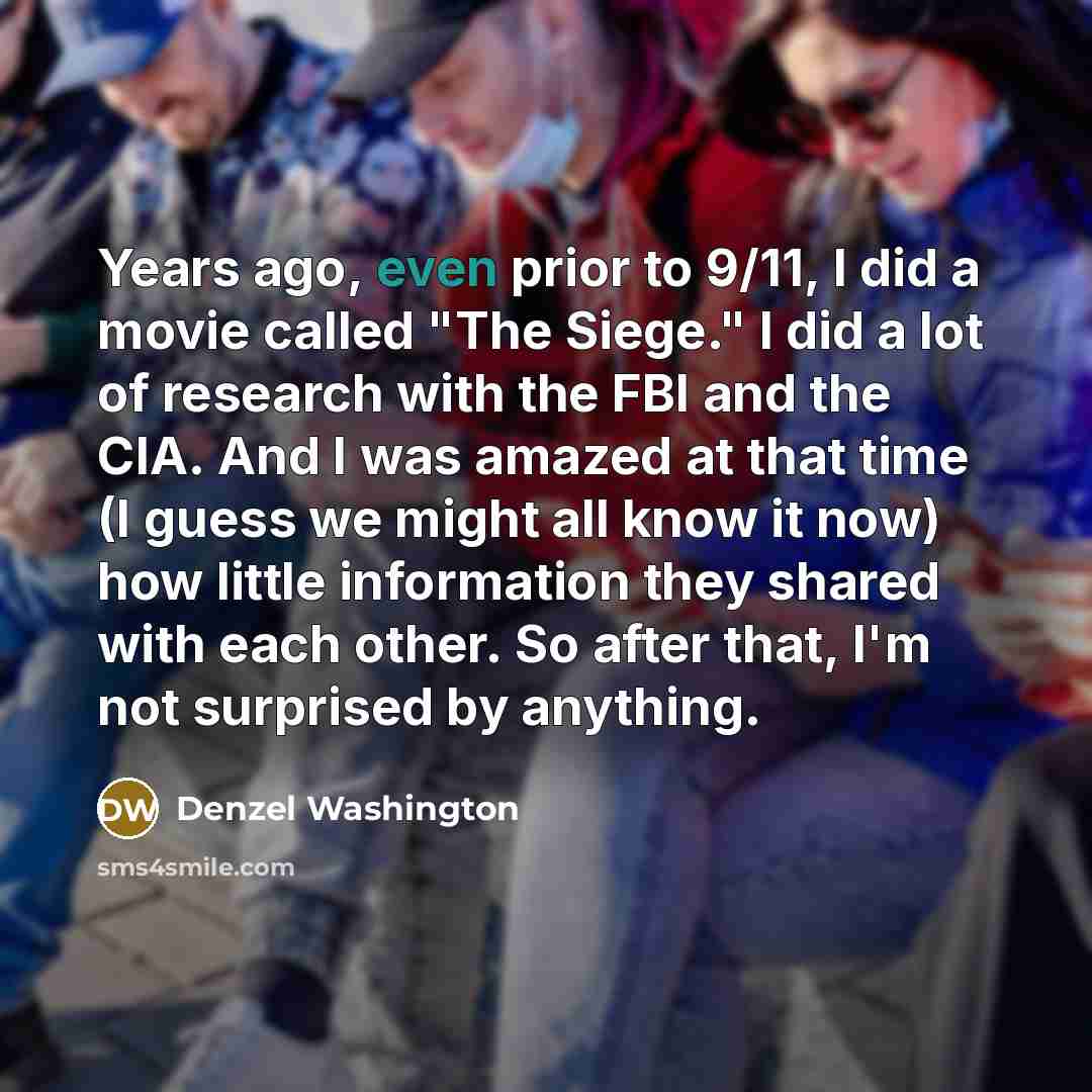 “Years ago, even prior to 9/11, I did a movie called "The Siege." I did a lot of research with the FBI and the CIA. And I was amazed at that time (I guess we might all know it now) how little information they shared with each other. So after that, I'm not surprised by anything.” quote by Denzel Washington