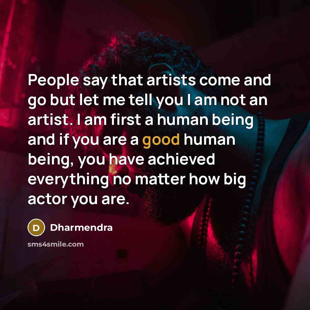 “People say that artists come and go but let me tell you I am not an artist. I am first a human being and if you are a good human being, you have achieved everything no matter how big actor you are.” quote by Dharmendra