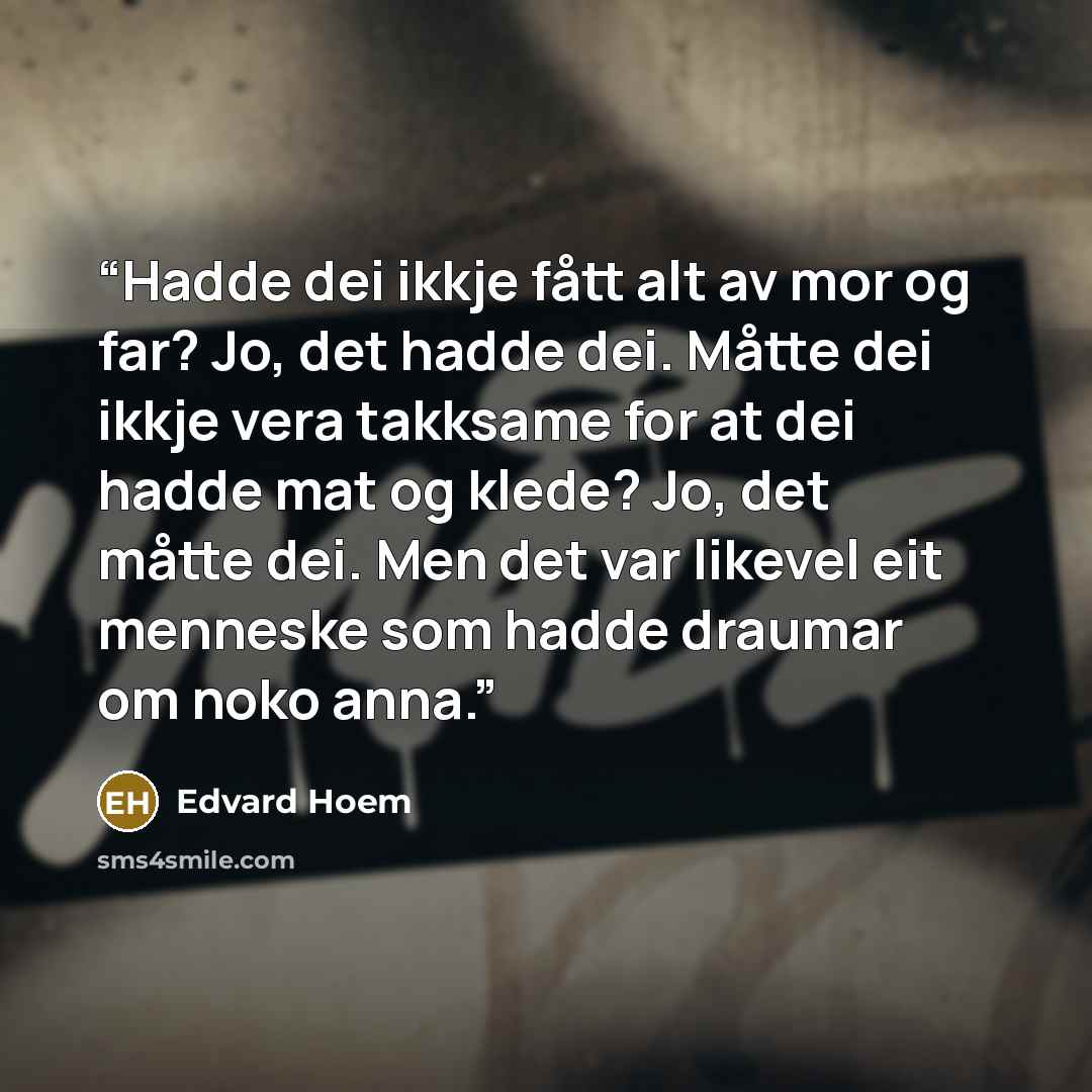“Hadde dei ikkje fått alt av mor og far? Jo, det hadde dei. Måtte dei ikkje vera takksame for at dei hadde mat og klede? Jo, det måtte dei. Men det var likevel eit menneske som hadde draumar om noko anna.” quote by Edvard Hoem