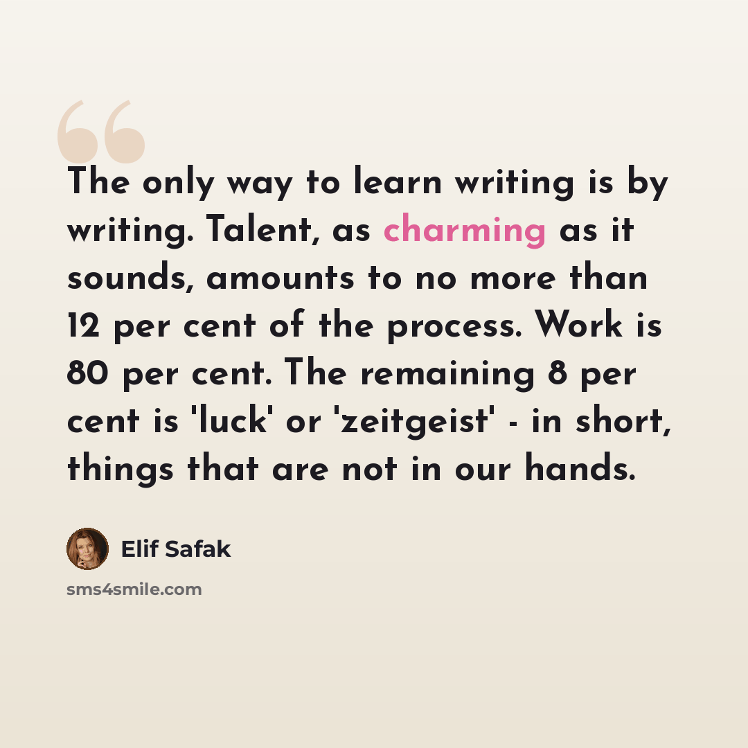 “The only way to learn writing is by writing. Talent, as charming as it sounds, amounts to no more than 12 per cent of the process. Work is 80 per cent. The remaining 8 per cent is 'luck' or 'zeitgeist' - in short, things that are not in our hands.” quote by Elif Safak