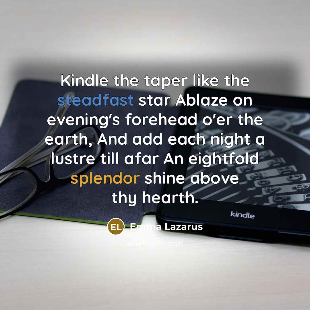 “Kindle the taper like the steadfast star Ablaze on evening's forehead o'er the earth, And add each night a lustre till afar An eightfold splendor shine above thy hearth.” quote by Emma Lazarus