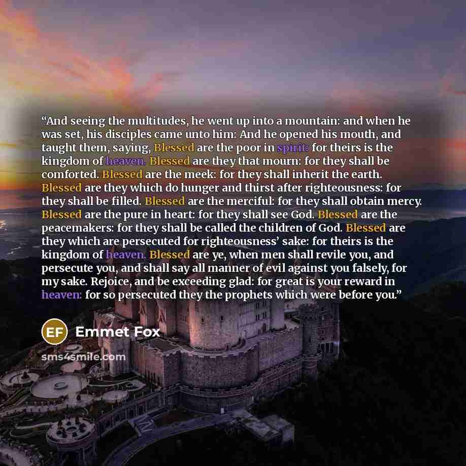 “And seeing the multitudes, he went up into a mountain: and when he was set, his disciples came unto him: And he opened his mouth, and taught them, saying, Blessed are the poor in spirit: for theirs is the kingdom of heaven. Blessed are they that mourn: for they shall be comforted. Blessed are the…” quote by Emmet Fox
