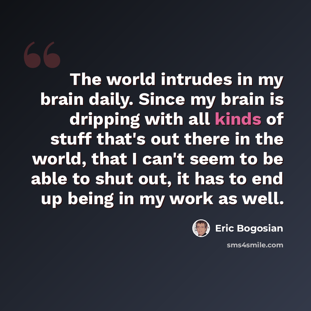 “The world intrudes in my brain daily. Since my brain is dripping with all kinds of stuff that's out there in the world, that I can't seem to be able to shut out, it has to end up being in my work as well.” quote by Eric Bogosian