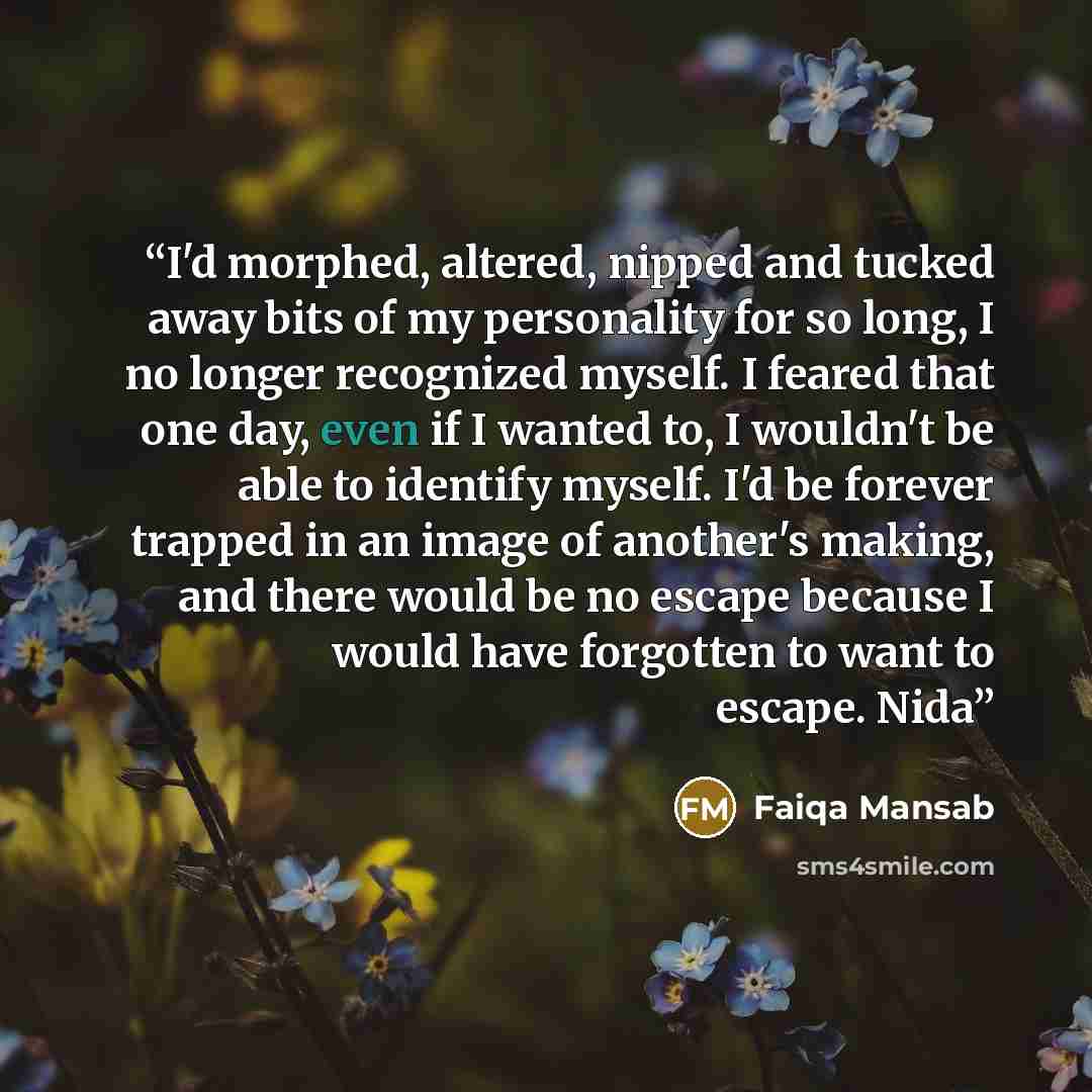 “I'd morphed, altered, nipped and tucked away bits of my personality for so long, I no longer recognized myself. I feared that one day, even if I wanted to, I wouldn't be able to identify myself. I'd be forever trapped in an image of another's making, and there would be no escape because I would…” quote by Faiqa Mansab
