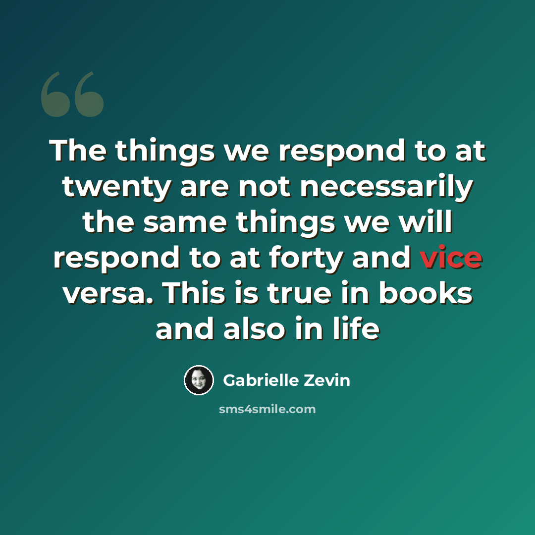 “The things we respond to at twenty are not necessarily the same things we will respond to at forty and vice versa. This is true in books and also in life” quote by Gabrielle Zevin