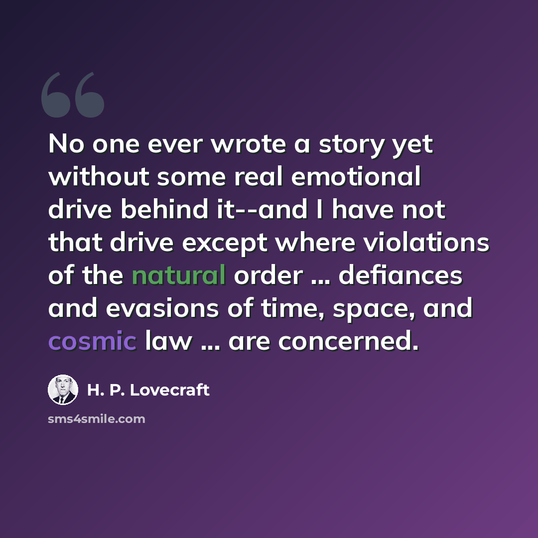 “No one ever wrote a story yet without some real emotional drive behind it--and I have not that drive except where violations of the natural order ... defiances and evasions of time, space, and cosmic law ... are concerned.” quote by H. P. Lovecraft