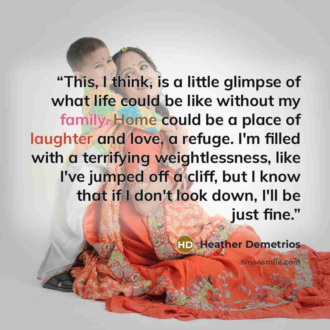 “This, I think, is a little glimpse of what life could be like without my family. Home could be a place of laughter and love, a refuge. I'm filled with a terrifying weightlessness, like I've jumped off a cliff, but I know that if I don't look down, I'll be just fine.” quote by Heather Demetrios