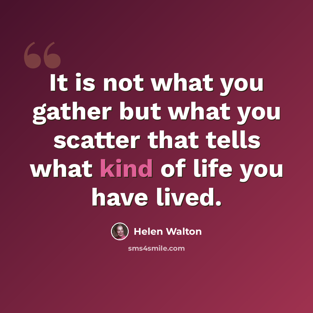 “It is not what you gather but what you scatter that tells what kind of life you have lived.” quote by Helen Walton