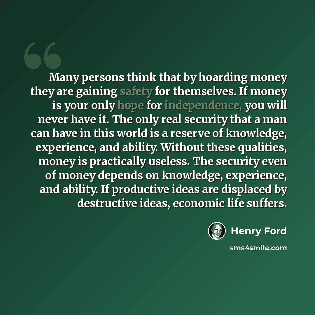 “Many persons think that by hoarding money they are gaining safety for themselves. If money is your only hope for independence, you will never have it. The only real security that a man can have in this world is a reserve of knowledge, experience, and ability. Without these qualities, money is…” quote by Henry Ford