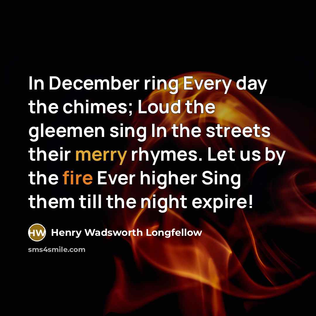 “In December ring Every day the chimes; Loud the gleemen sing In the streets their merry rhymes. Let us by the fire Ever higher Sing them till the night expire!” quote by Henry Wadsworth Longfellow