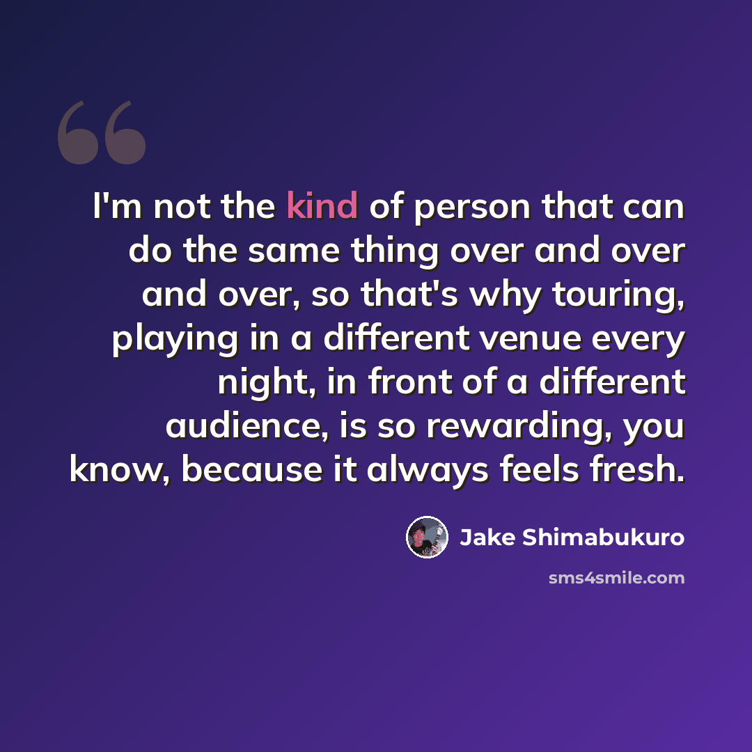 “I'm not the kind of person that can do the same thing over and over and over, so that's why touring, playing in a different venue every night, in front of a different audience, is so rewarding, you know, because it always feels fresh.” quote by Jake Shimabukuro