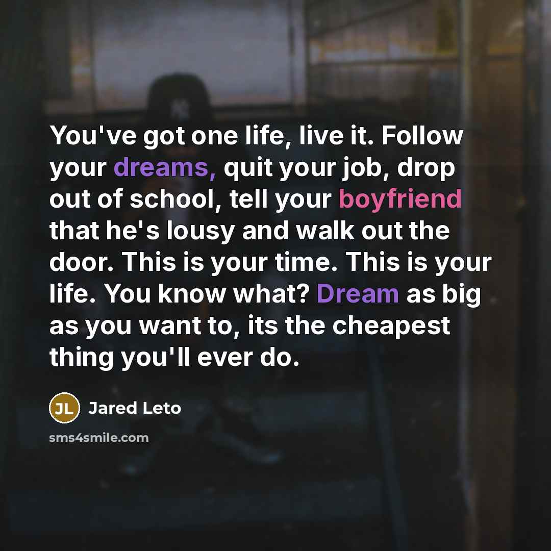 “You've got one life, live it. Follow your dreams, quit your job, drop out of school, tell your boyfriend that he's lousy and walk out the door. This is your time. This is your life. You know what? Dream as big as you want to, its the cheapest thing you'll ever do.” quote by Jared Leto