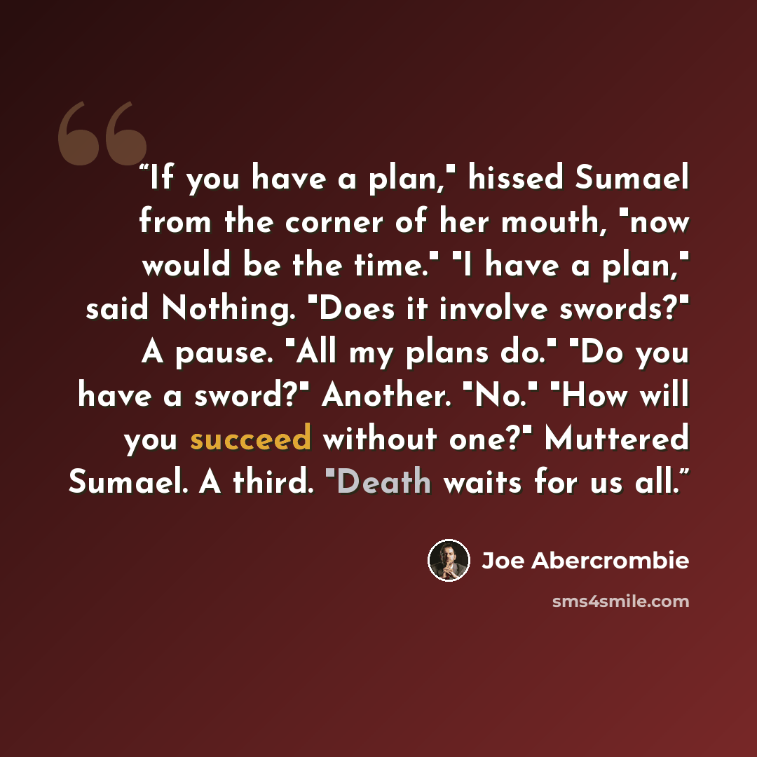 “If you have a plan," hissed Sumael from the corner of her mouth, "now would be the time." "I have a plan," said Nothing. "Does it involve swords?" A pause. "All my plans do." "Do you have a sword?" Another. "No." "How will you succeed without one?" Muttered Sumael. A third. "Death waits for us all.” quote by Joe Abercrombie