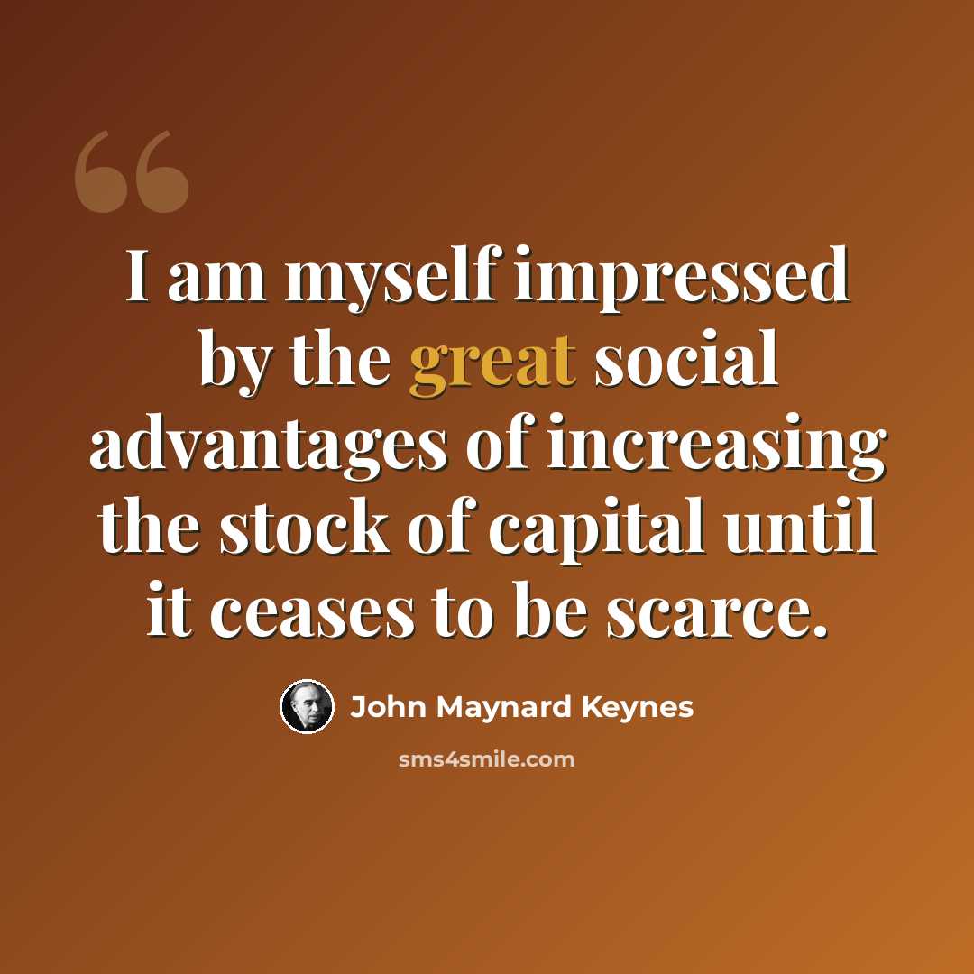 “I am myself impressed by the great social advantages of increasing the stock of capital until it ceases to be scarce.” quote by John Maynard Keynes