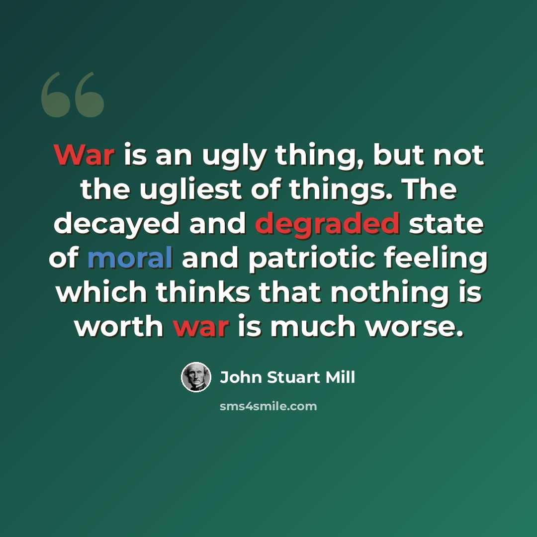 “War is an ugly thing, but not the ugliest of things. The decayed and degraded state of moral and patriotic feeling which thinks that nothing is worth war is much worse.” quote by John Stuart Mill