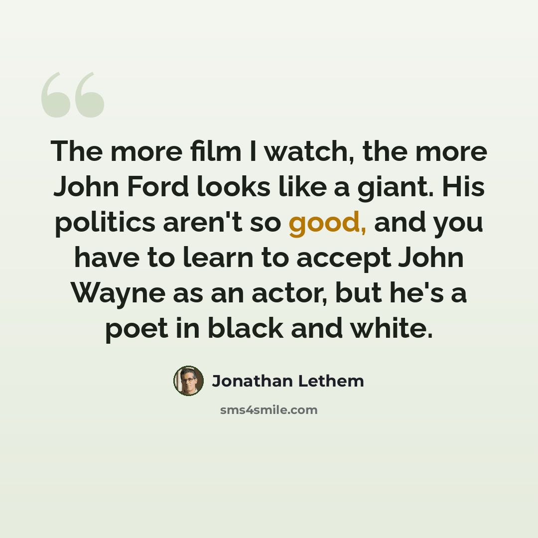 “The more film I watch, the more John Ford looks like a giant. His politics aren't so good, and you have to learn to accept John Wayne as an actor, but he's a poet in black and white.” quote by Jonathan Lethem