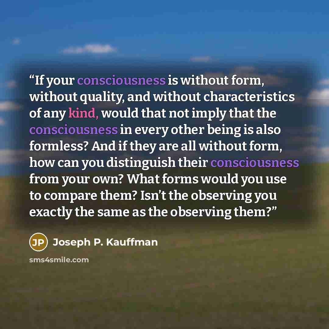 “If your consciousness is without form, without quality, and without characteristics of any kind, would that not imply that the consciousness in every other being is also formless? And if they are all without form, how can you distinguish their consciousness from your own? What forms would you use…” quote by Joseph P. Kauffman