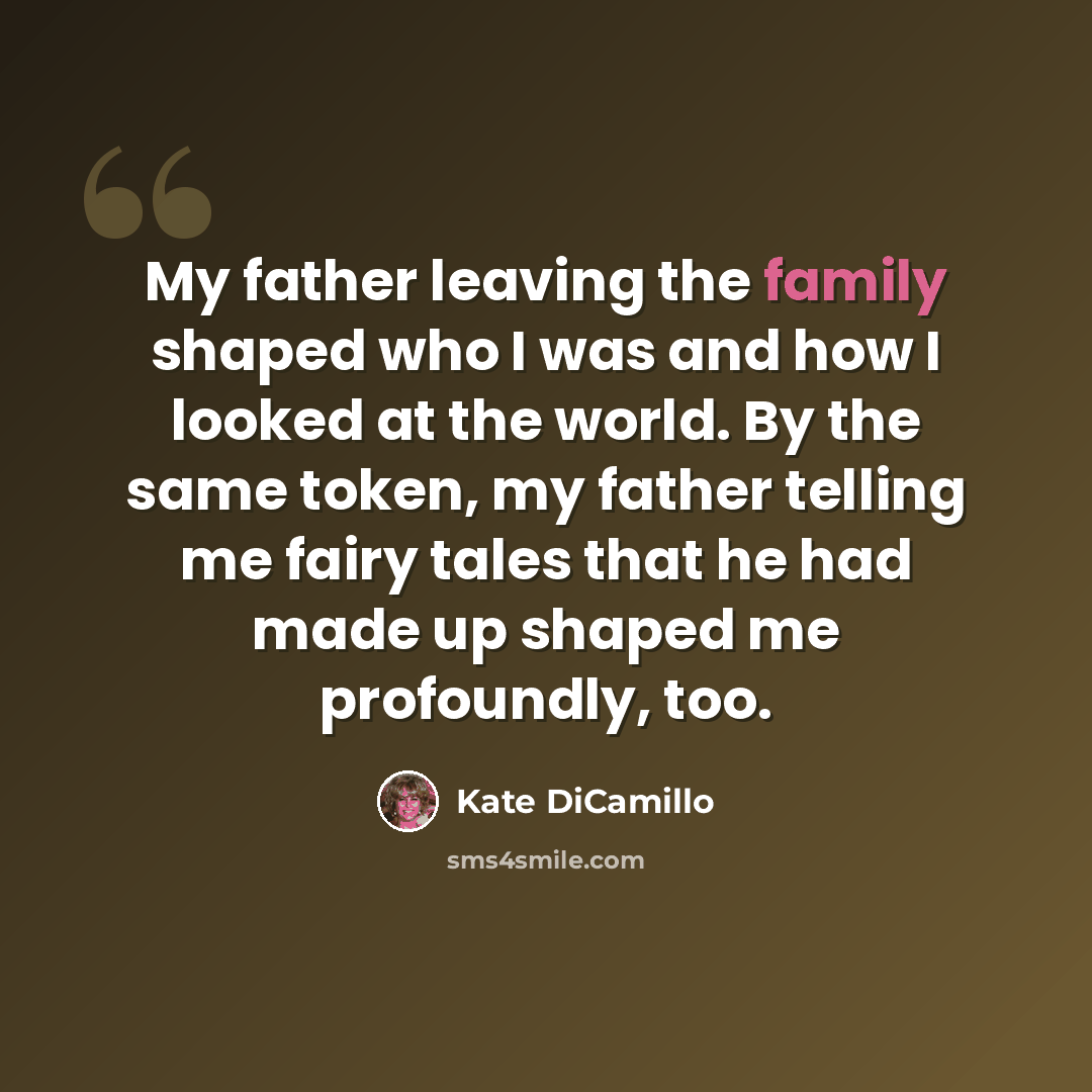 “My father leaving the family shaped who I was and how I looked at the world. By the same token, my father telling me fairy tales that he had made up shaped me profoundly, too.” quote by Kate DiCamillo