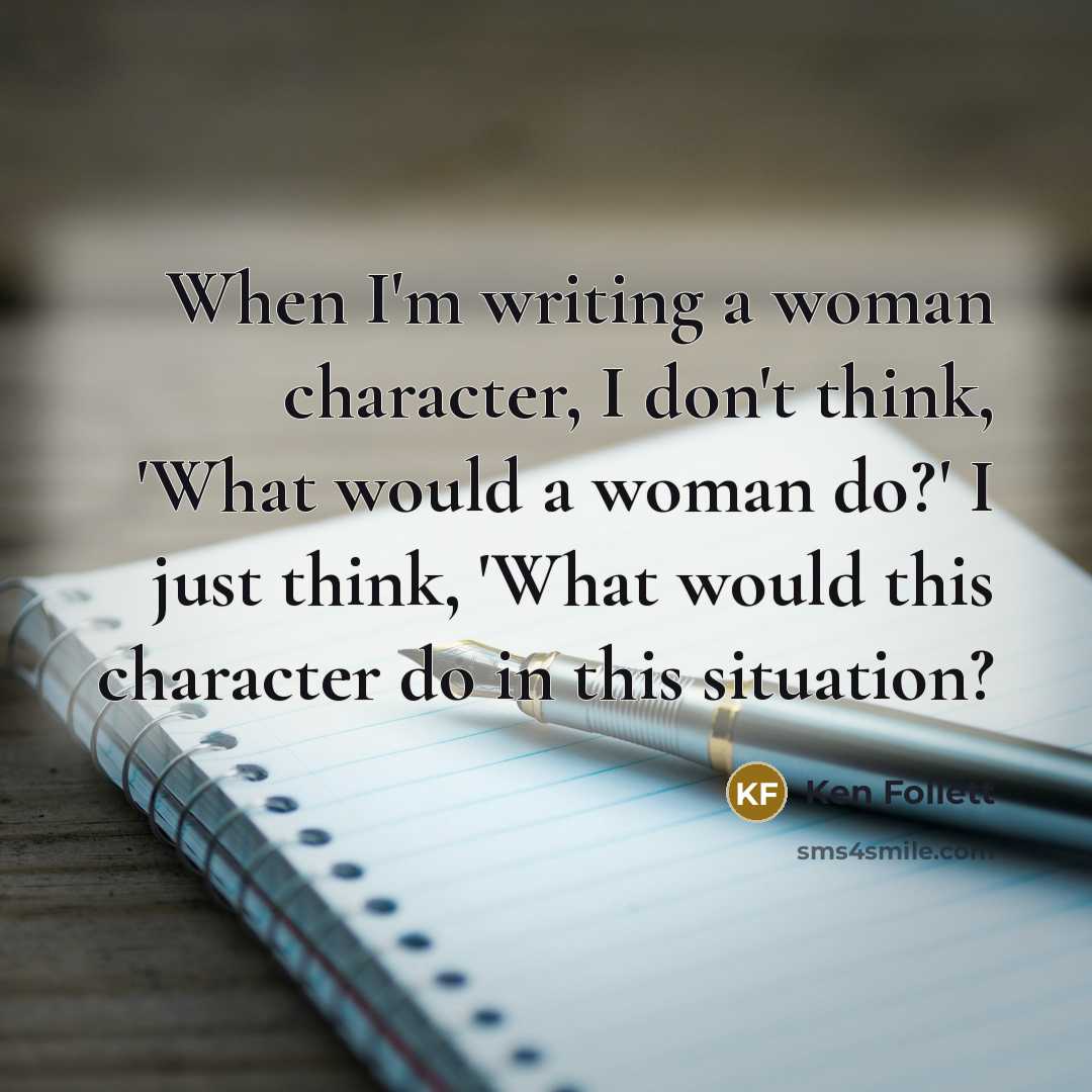 “When I'm writing a woman character, I don't think, 'What would a woman do?' I just think, 'What would this character do in this situation?” quote by Ken Follett