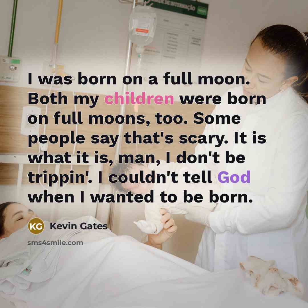 “I was born on a full moon. Both my children were born on full moons, too. Some people say that's scary. It is what it is, man, I don't be trippin'. I couldn't tell God when I wanted to be born.” quote by Kevin Gates