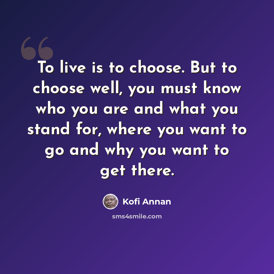 “To live is to choose. But to choose well, you must know who you are and what you stand for, where you want to go and why you want to get there.” quote by Kofi Annan