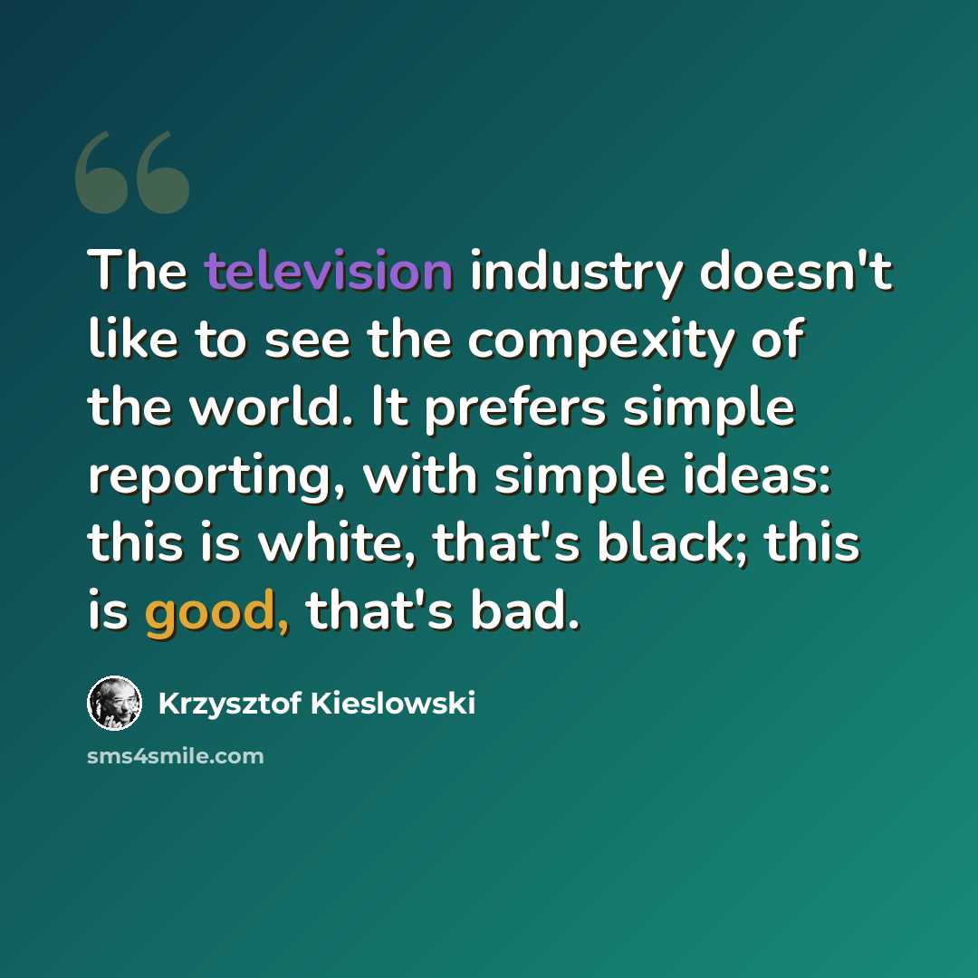 “The television industry doesn't like to see the compexity of the world. It prefers simple reporting, with simple ideas: this is white, that's black; this is good, that's bad.” quote by Krzysztof Kieslowski