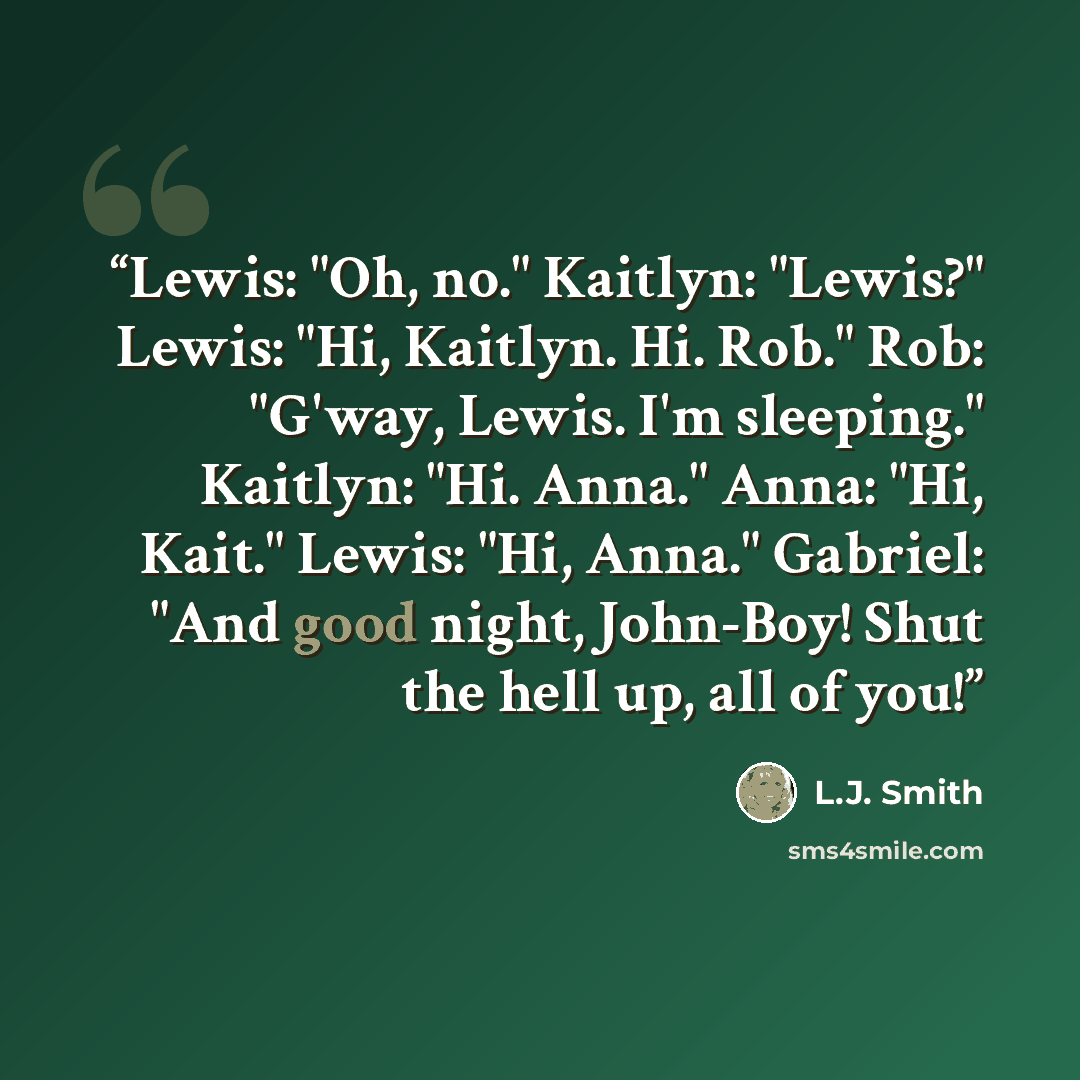 “Lewis: "Oh, no." Kaitlyn: "Lewis?" Lewis: "Hi, Kaitlyn. Hi. Rob." Rob: "G'way, Lewis. I'm sleeping." Kaitlyn: "Hi. Anna." Anna: "Hi, Kait." Lewis: "Hi, Anna." Gabriel: "And good night, John-Boy! Shut the hell up, all of you!” quote by L.J. Smith