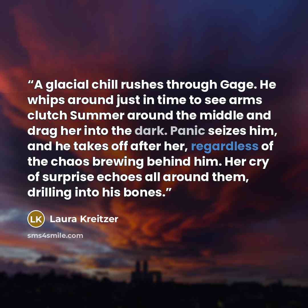 “A glacial chill rushes through Gage. He whips around just in time to see arms clutch Summer around the middle and drag her into the dark. Panic seizes him, and he takes off after her, regardless of the chaos brewing behind him. Her cry of surprise echoes all around them, drilling into his bones.” quote by Laura Kreitzer