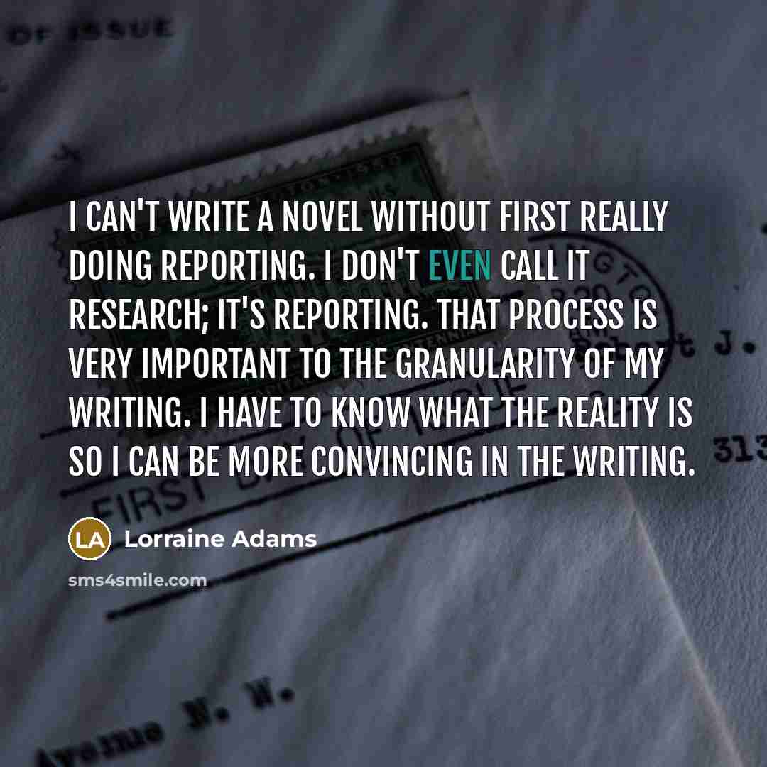 “I can't write a novel without first really doing reporting. I don't even call it research; it's reporting. That process is very important to the granularity of my writing. I have to know what the reality is so I can be more convincing in the writing.” quote by Lorraine Adams