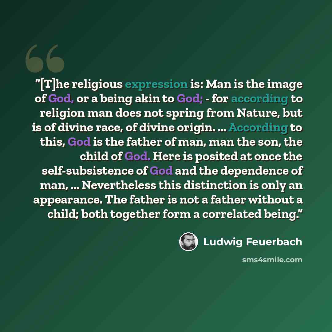 “[T]he religious expression is: Man is the image of God, or a being akin to God; - for according to religion man does not spring from Nature, but is of divine race, of divine origin. … According to this, God is the father of man, man the son, the child of God. Here is posited at once the…” quote by Ludwig Feuerbach