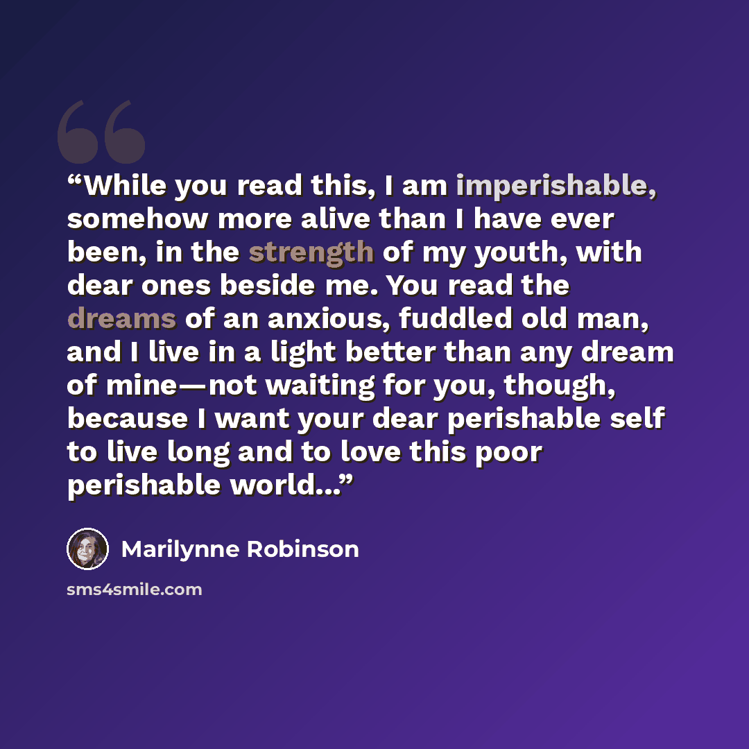 “While you read this, I am imperishable, somehow more alive than I have ever been, in the strength of my youth, with dear ones beside me. You read the dreams of an anxious, fuddled old man, and I live in a light better than any dream of mine—not waiting for you, though, because I want your dear…” quote by Marilynne Robinson