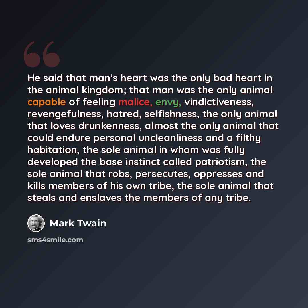 “He said that man’s heart was the only bad heart in the animal kingdom; that man was the only animal capable of feeling malice, envy, vindictiveness, revengefulness, hatred, selfishness, the only animal that loves drunkenness, almost the only animal that could endure personal uncleanliness and a…” quote by Mark Twain