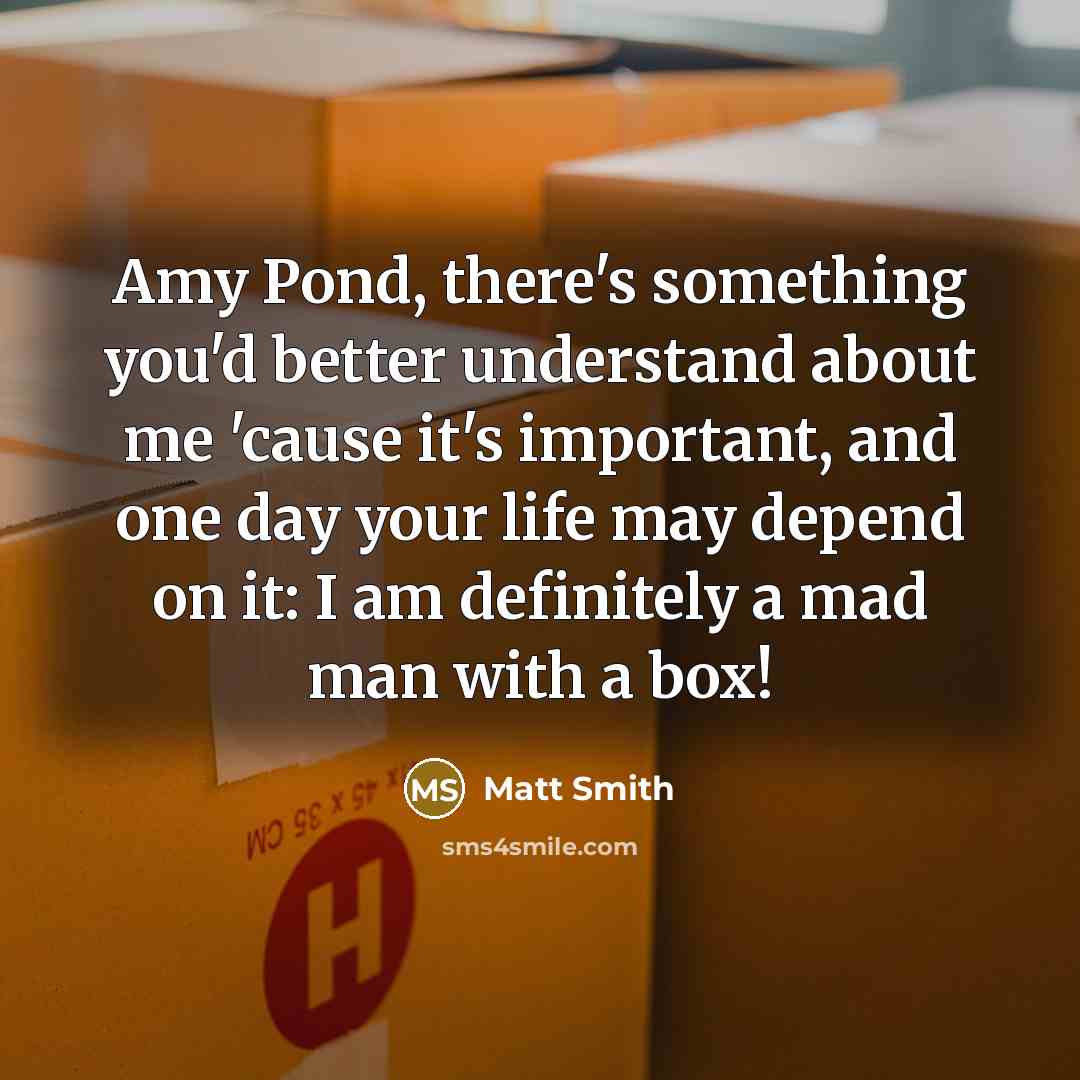 “Amy Pond, there's something you'd better understand about me 'cause it's important, and one day your life may depend on it: I am definitely a mad man with a box!” quote by Matt Smith