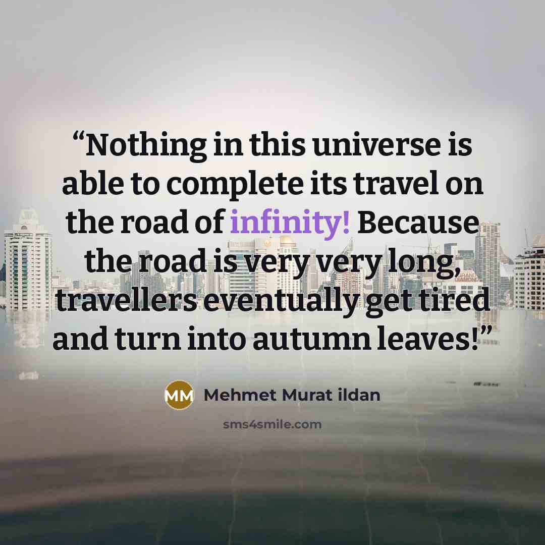“Nothing in this universe is able to complete its travel on the road of infinity! Because the road is very very long, travellers eventually get tired and turn into autumn leaves!” quote by Mehmet Murat ildan