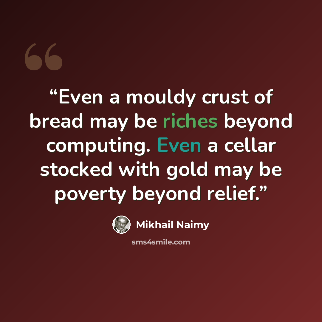 “Even a mouldy crust of bread may be riches beyond computing. Even a cellar stocked with gold may be poverty beyond relief.” quote by Mikhail Naimy