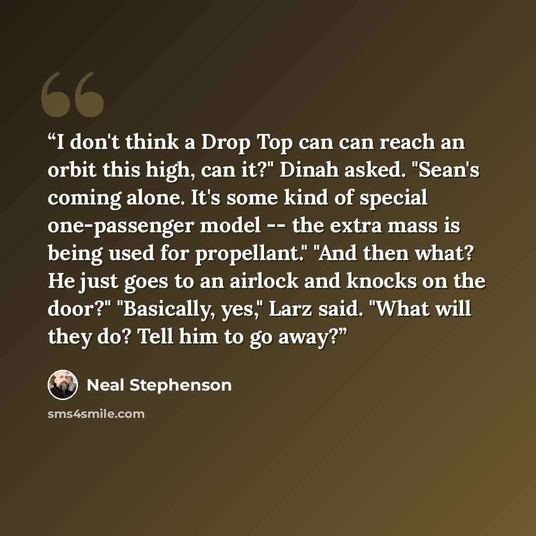 “I don't think a Drop Top can can reach an orbit this high, can it?" Dinah asked. "Sean's coming alone. It's some kind of special one-passenger model -- the extra mass is being used for propellant." "And then what? He just goes to an airlock and knocks on the door?" "Basically, yes," Larz said…” quote by Neal Stephenson