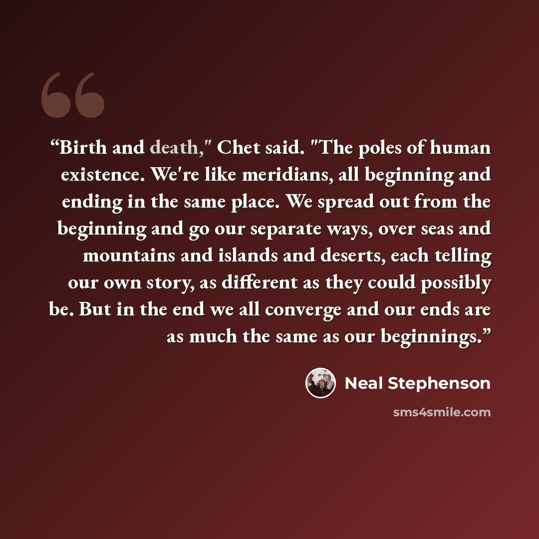 “Birth and death," Chet said. "The poles of human existence. We're like meridians, all beginning and ending in the same place. We spread out from the beginning and go our separate ways, over seas and mountains and islands and deserts, each telling our own story, as different as they could possibly…” quote by Neal Stephenson