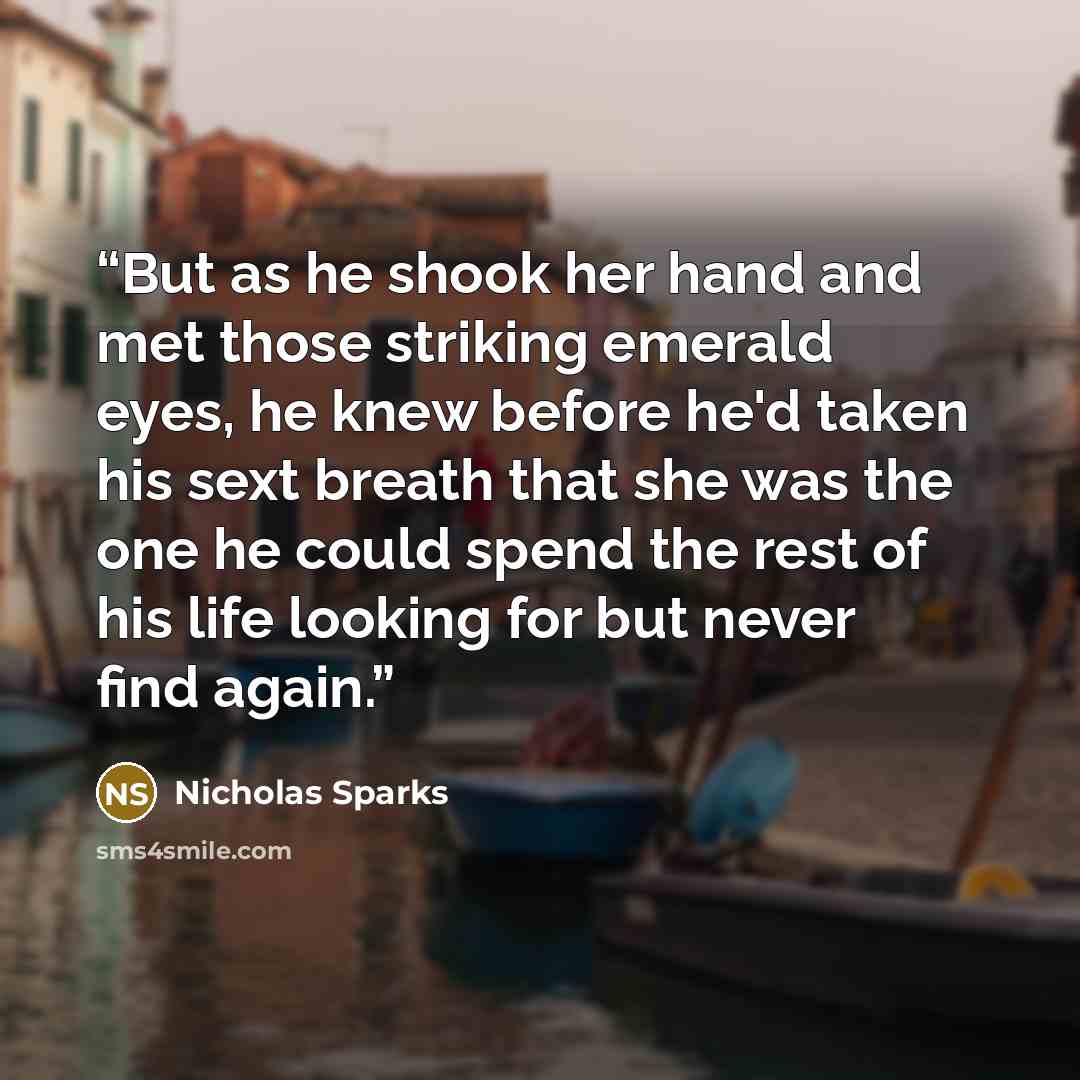 “But as he shook her hand and met those striking emerald eyes, he knew before he'd taken his sext breath that she was the one he could spend the rest of his life looking for but never find again.” quote by Nicholas Sparks