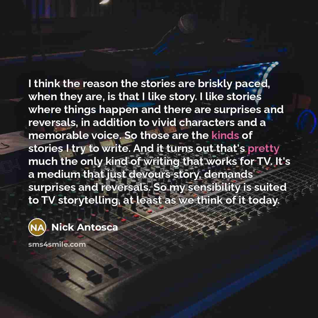 “I think the reason the stories are briskly paced, when they are, is that I like story. I like stories where things happen and there are surprises and reversals, in addition to vivid characters and a memorable voice. So those are the kinds of stories I try to write. And it turns out that's pretty…” quote by Nick Antosca