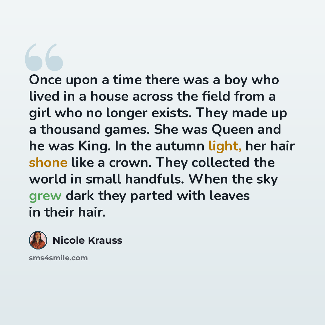 “Once upon a time there was a boy who lived in a house across the field from a girl who no longer exists. They made up a thousand games. She was Queen and he was King. In the autumn light, her hair shone like a crown. They collected the world in small handfuls. When the sky grew dark they parted…” quote by Nicole Krauss