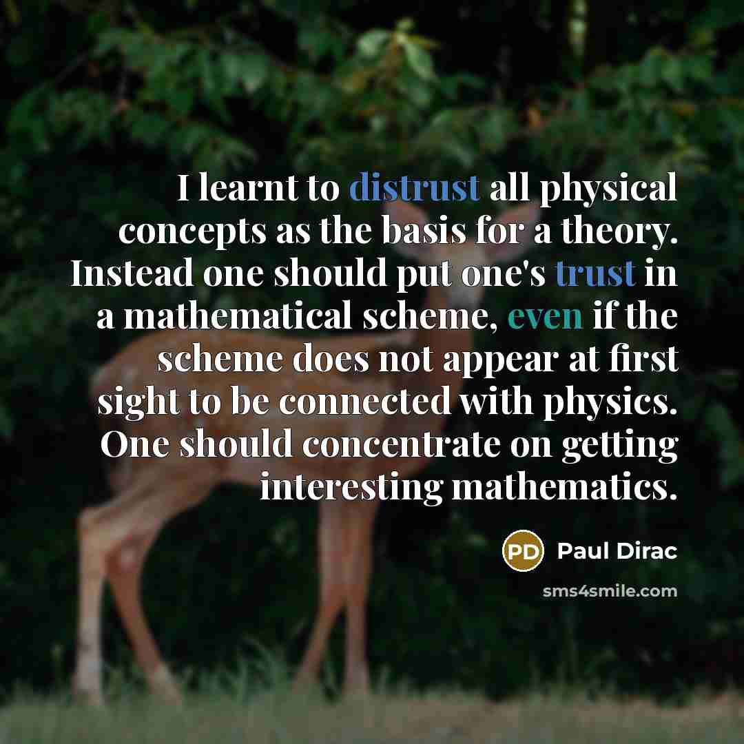 “I learnt to distrust all physical concepts as the basis for a theory. Instead one should put one's trust in a mathematical scheme, even if the scheme does not appear at first sight to be connected with physics. One should concentrate on getting interesting mathematics.” quote by Paul Dirac