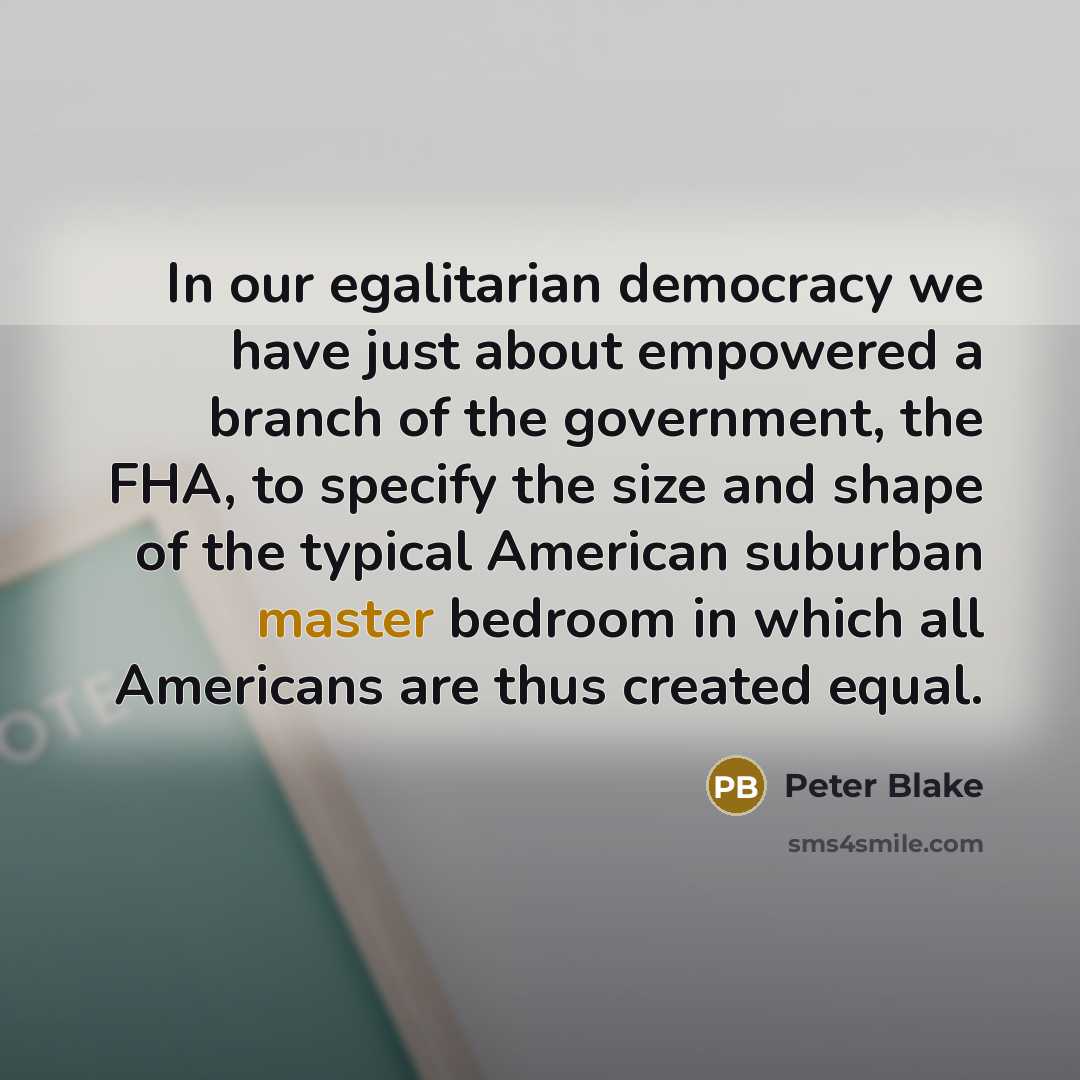 “In our egalitarian democracy we have just about empowered a branch of the government, the FHA, to specify the size and shape of the typical American suburban master bedroom in which all Americans are thus created equal.” quote by Peter Blake
