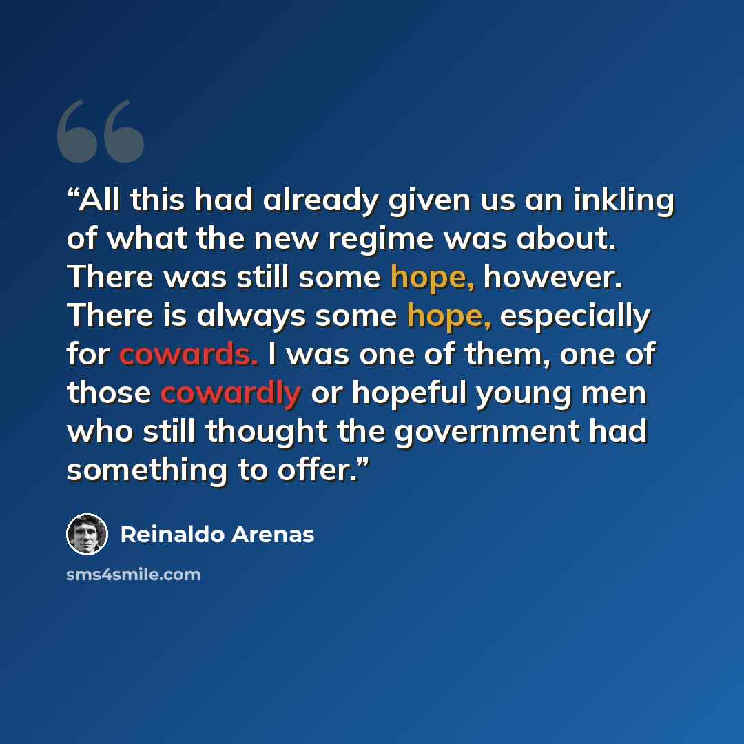 “All this had already given us an inkling of what the new regime was about. There was still some hope, however. There is always some hope, especially for cowards. I was one of them, one of those cowardly or hopeful young men who still thought the government had something to offer.” quote by Reinaldo Arenas