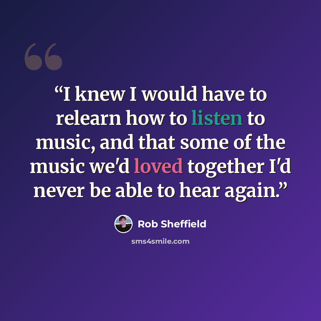 “I knew I would have to relearn how to listen to music, and that some of the music we'd loved together I'd never be able to hear again.” quote by Rob Sheffield