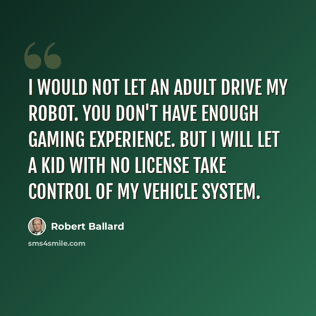 “I would not let an adult drive my robot. You don't have enough gaming experience. But I will let a kid with no license take control of my vehicle system.” quote by Robert Ballard