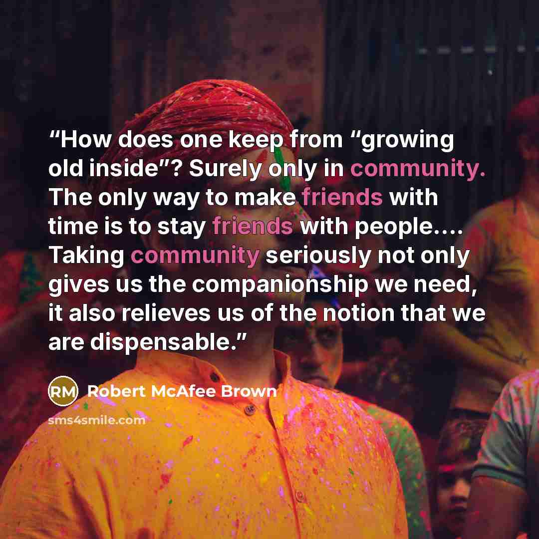 “How does one keep from “growing old inside”? Surely only in community. The only way to make friends with time is to stay friends with people…. Taking community seriously not only gives us the companionship we need, it also relieves us of the notion that we are dispensable.” quote by Robert McAfee Brown