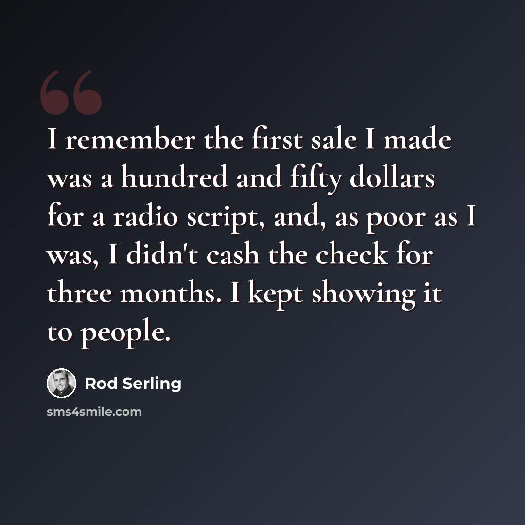 “I remember the first sale I made was a hundred and fifty dollars for a radio script, and, as poor as I was, I didn't cash the check for three months. I kept showing it to people.” quote by Rod Serling