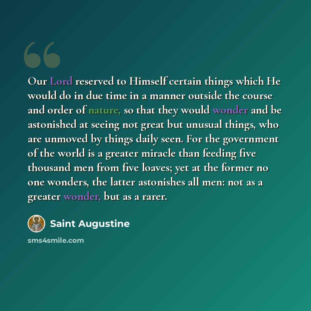 “Our Lord reserved to Himself certain things which He would do in due time in a manner outside the course and order of nature, so that they would wonder and be astonished at seeing not great but unusual things, who are unmoved by things daily seen. For the government of the world is a greater…” quote by Saint Augustine