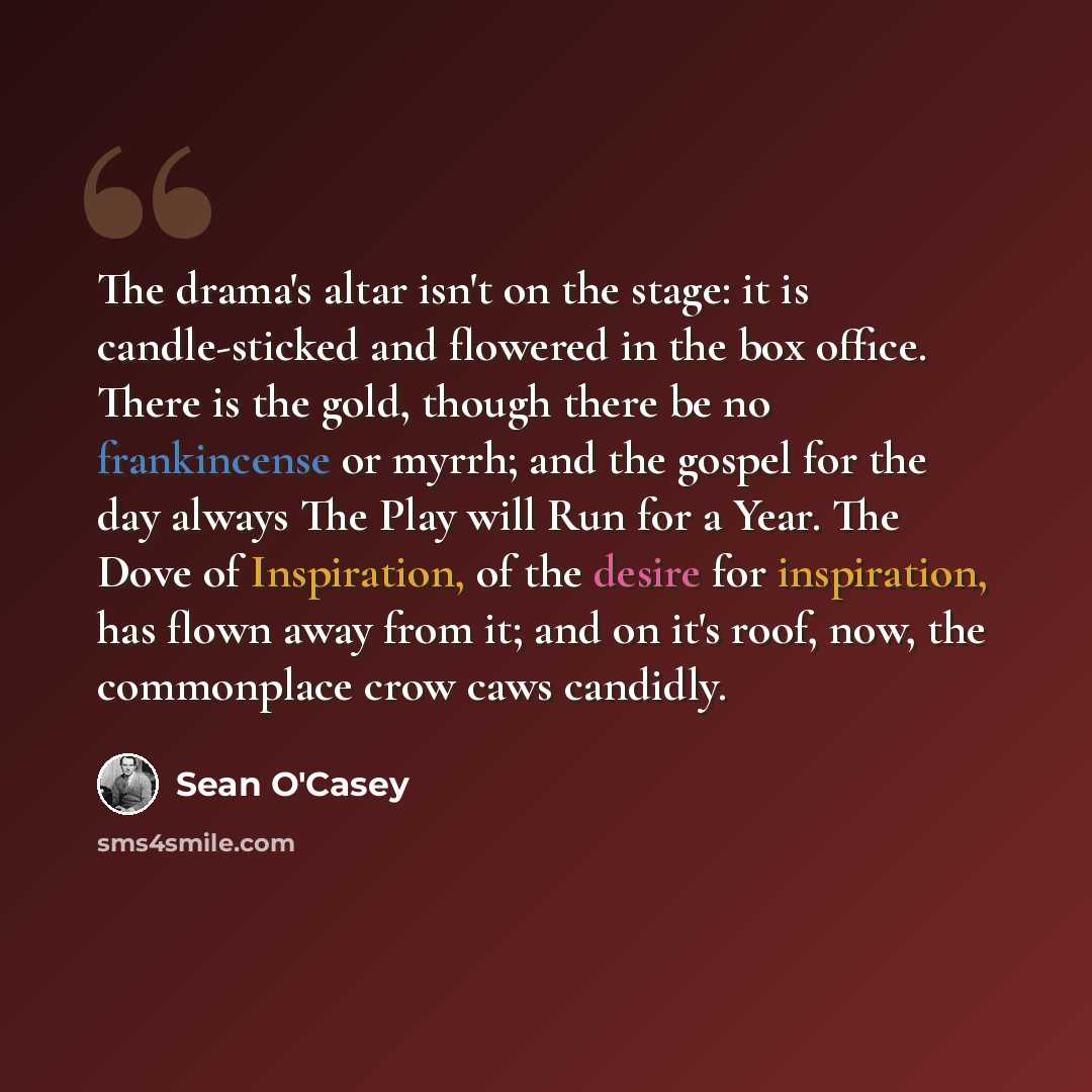 “The drama's altar isn't on the stage: it is candle-sticked and flowered in the box office. There is the gold, though there be no frankincense or myrrh; and the gospel for the day always The Play will Run for a Year. The Dove of Inspiration, of the desire for inspiration, has flown away from it…” quote by Sean O'Casey