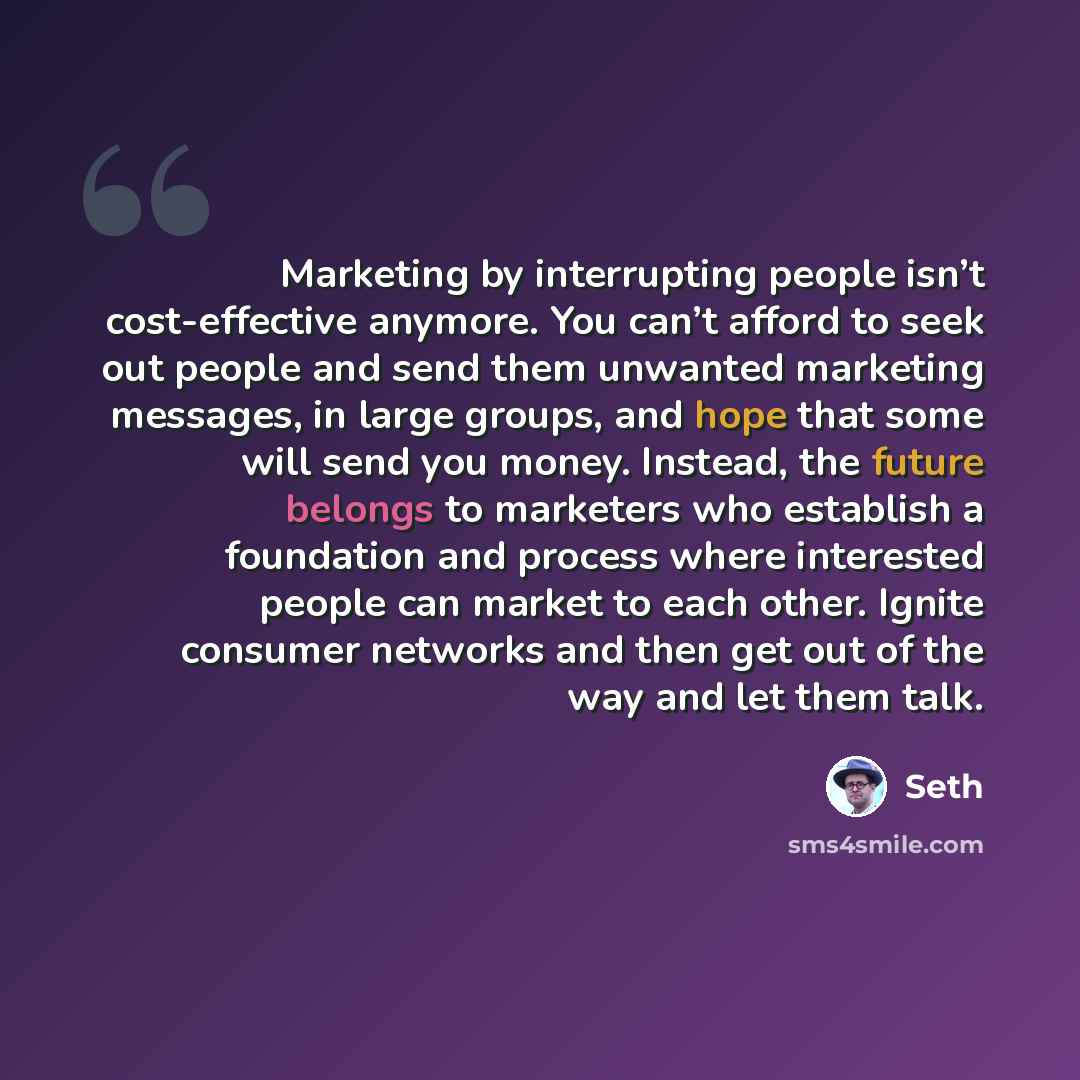 “Marketing by interrupting people isn’t cost-effective anymore. You can’t afford to seek out people and send them unwanted marketing messages, in large groups, and hope that some will send you money. Instead, the future belongs to marketers who establish a foundation and process where interested…” quote by Seth